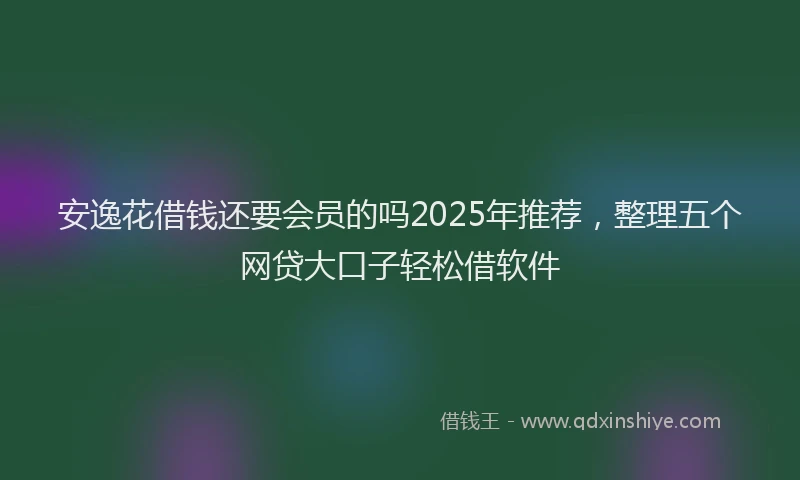 安逸花借钱还要会员的吗2025年推荐，整理五个网贷大口子轻松借软件