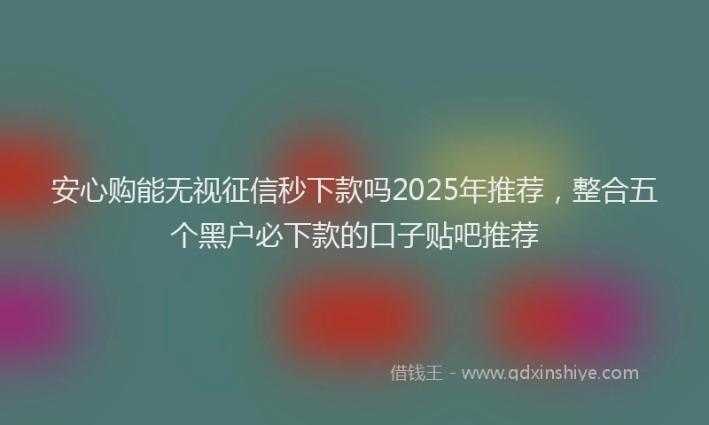 安心购能无视征信秒下款吗2025年推荐，整合五个黑户必下款的口子贴吧推荐