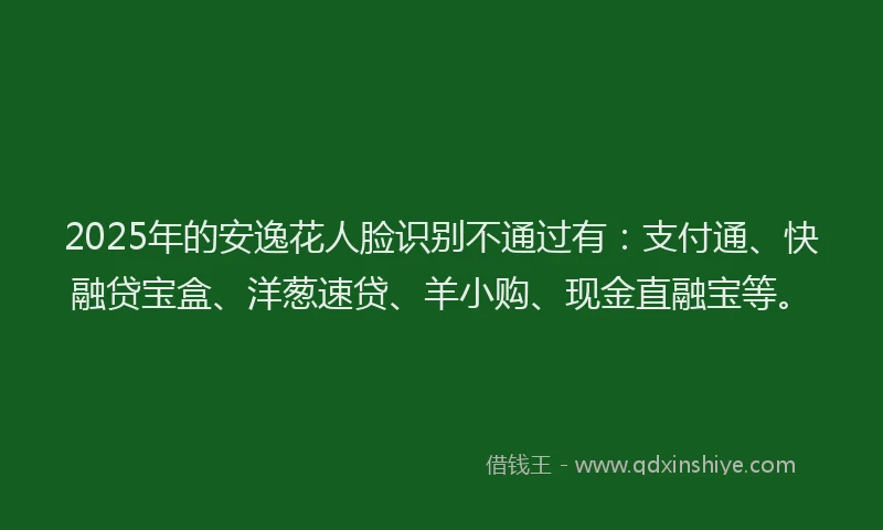 2025年的安逸花人脸识别不通过有：支付通、快融贷宝盒、洋葱速贷、羊小购、现金直融宝等。