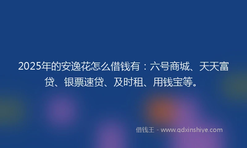 2025年的安逸花怎么借钱有：六号商城、天天富贷、银票速贷、及时租、用钱宝等。