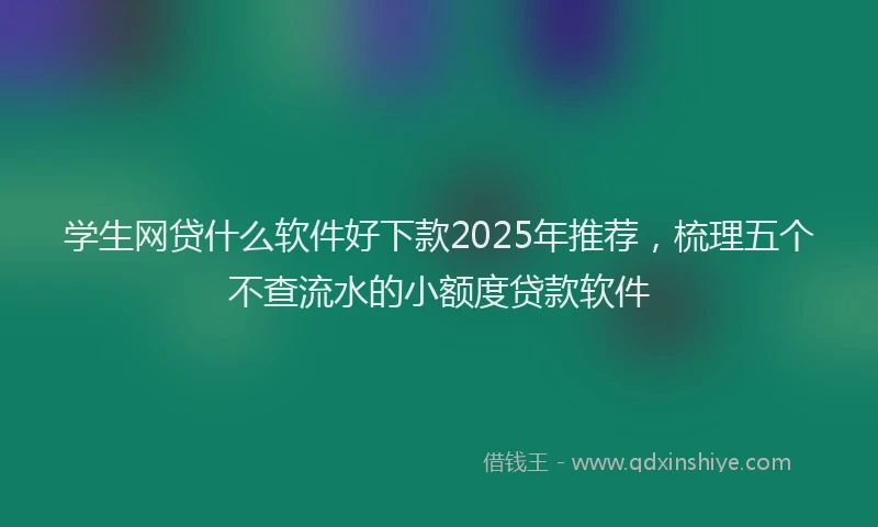 学生网贷什么软件好下款2025年推荐，梳理五个不查流水的小额度贷款软件