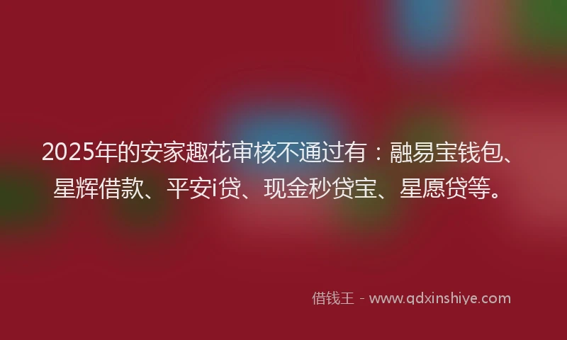 2025年的安家趣花审核不通过有：融易宝钱包、星辉借款、平安i贷、现金秒贷宝、星愿贷等。
