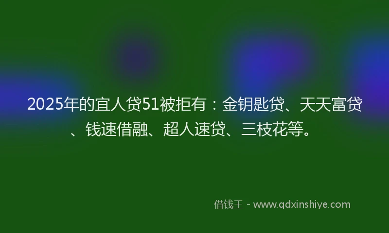 2025年的宜人贷51被拒有：金钥匙贷、天天富贷、钱速借融、超人速贷、三枝花等。