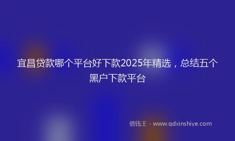 宜昌贷款哪个平台好下款2025年精选，总结五个黑户下款平台