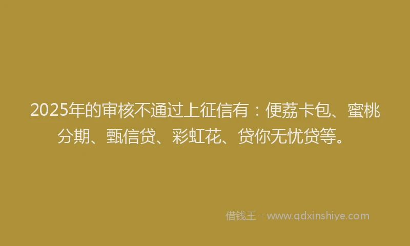 2025年的审核不通过上征信有：便荔卡包、蜜桃分期、甄信贷、彩虹花、贷你无忧贷等。