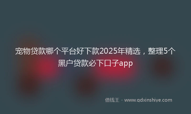 宠物贷款哪个平台好下款2025年精选，整理5个黑户贷款必下口子app