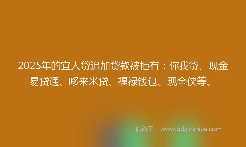 2025年的宜人贷追加贷款被拒有：你我贷、现金易贷通、哆来米贷、福禄钱包、现金侠等。