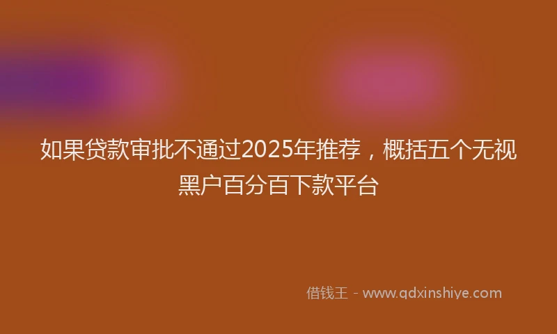 如果贷款审批不通过2025年推荐，概括五个无视黑户百分百下款平台