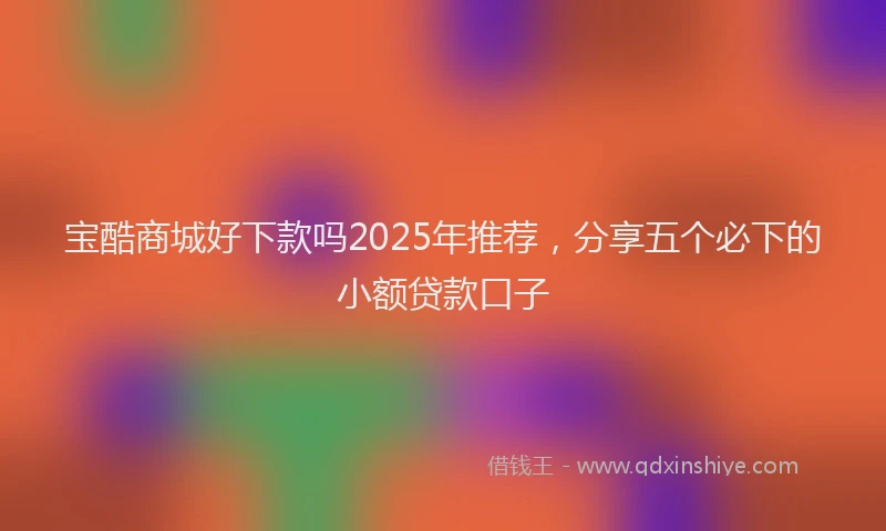宝酷商城好下款吗2025年推荐，分享五个必下的小额贷款口子