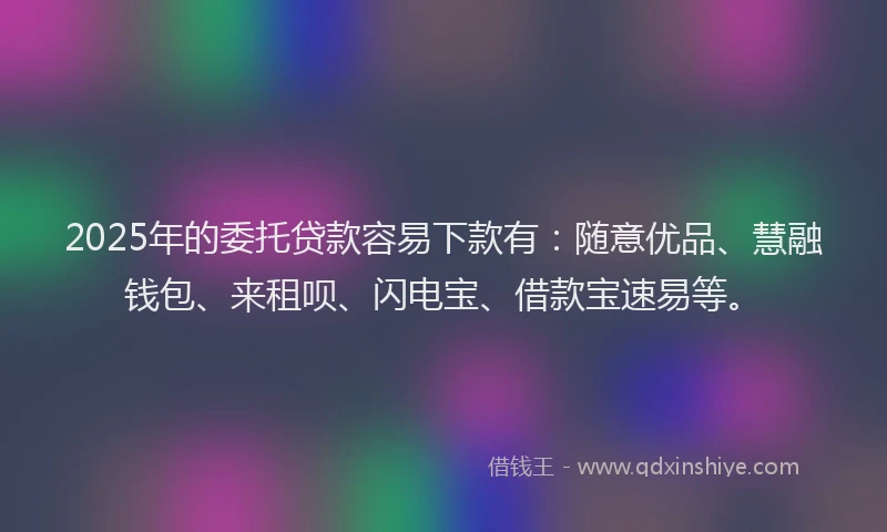 2025年的委托贷款容易下款有：随意优品、慧融钱包、来租呗、闪电宝、借款宝速易等。