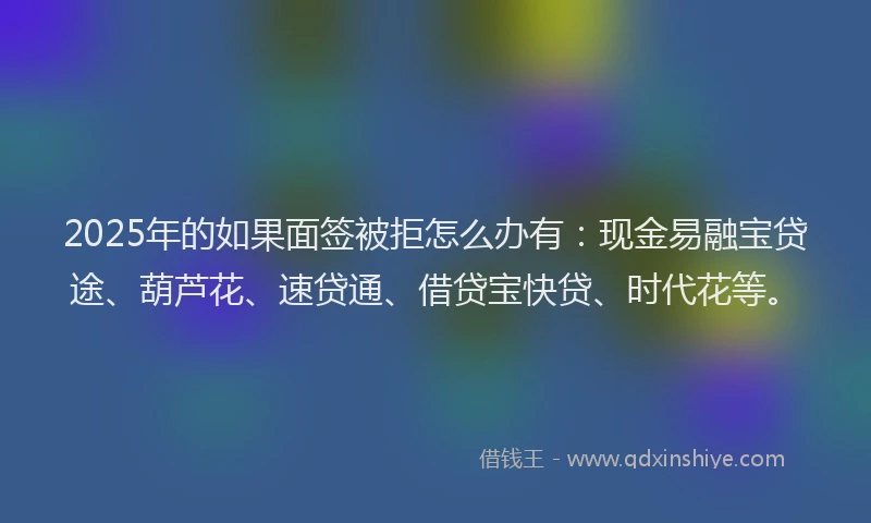 2025年的如果面签被拒怎么办有：现金易融宝贷途、葫芦花、速贷通、借贷宝快贷、时代花等。