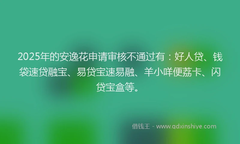2025年的安逸花申请审核不通过有：好人贷、钱袋速贷融宝、易贷宝速易融、羊小咩便荔卡、闪贷宝盒等。