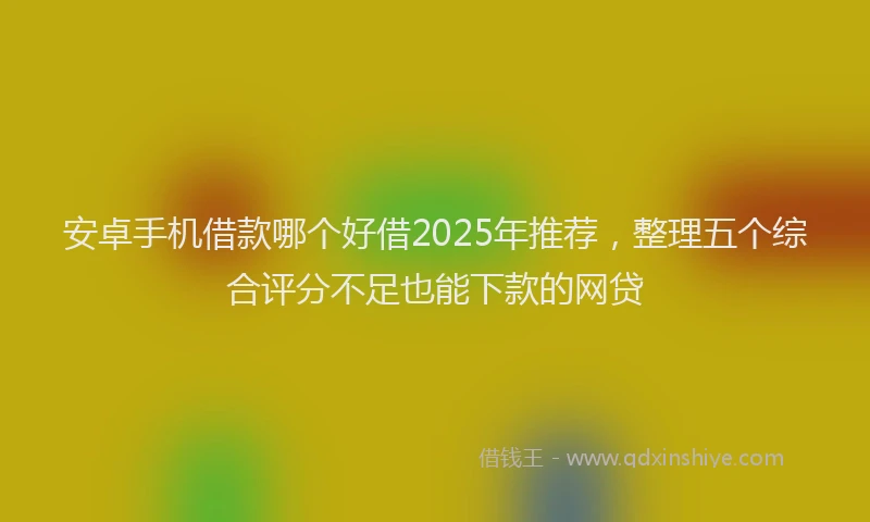 安卓手机借款哪个好借2025年推荐，整理五个综合评分不足也能下款的网贷