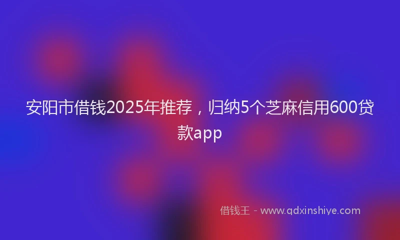 安阳市借钱2025年推荐，归纳5个芝麻信用600贷款app