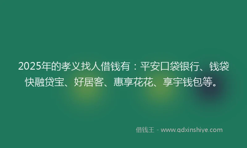 2025年的孝义找人借钱有：平安口袋银行、钱袋快融贷宝、好居客、惠享花花、享宇钱包等。