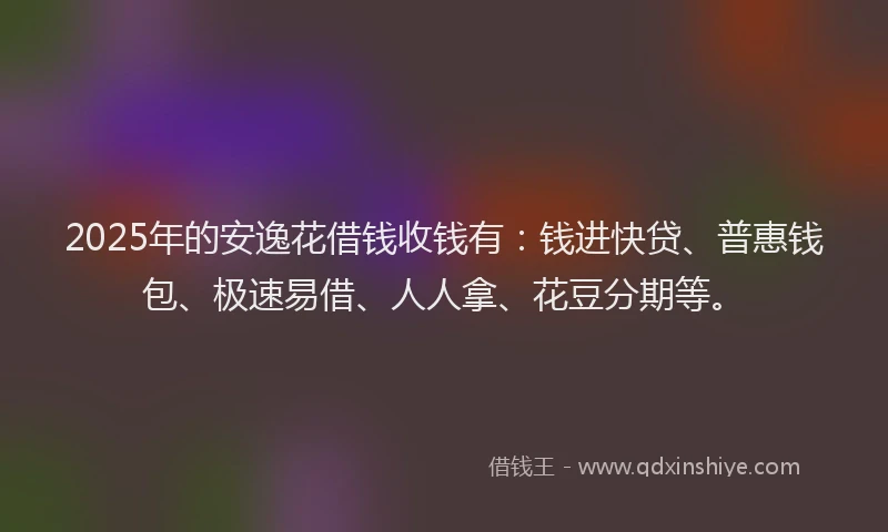 2025年的安逸花借钱收钱有：钱进快贷、普惠钱包、极速易借、人人拿、花豆分期等。