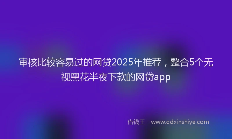 审核比较容易过的网贷2025年推荐，整合5个无视黑花半夜下款的网贷app