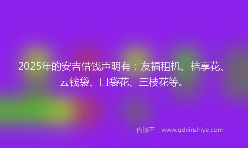 2025年的安吉借钱声明有：友福租机、桔享花、云钱袋、口袋花、三枝花等。