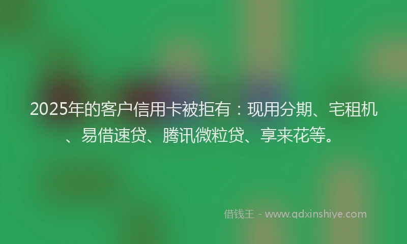 2025年的客户信用卡被拒有：现用分期、宅租机、易借速贷、腾讯微粒贷、享来花等。