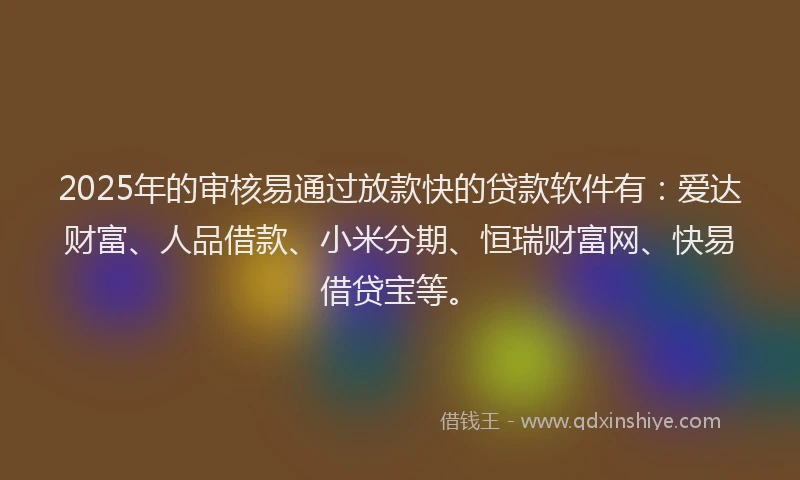 2025年的审核易通过放款快的贷款软件有：爱达财富、人品借款、小米分期、恒瑞财富网、快易借贷宝等。