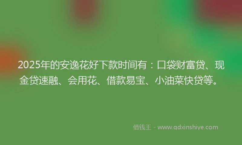 2025年的安逸花好下款时间有：口袋财富贷、现金贷速融、会用花、借款易宝、小油菜快贷等。