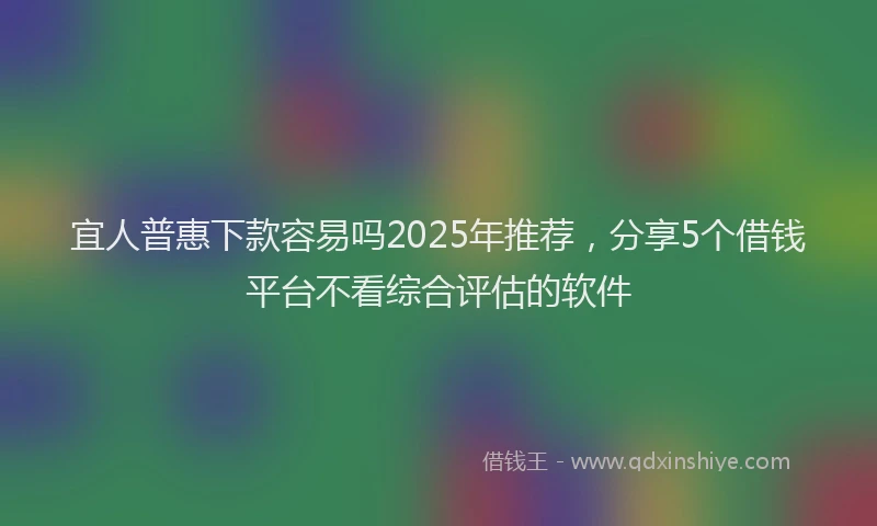 宜人普惠下款容易吗2025年推荐，分享5个借钱平台不看综合评估的软件