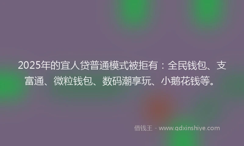 2025年的宜人贷普通模式被拒有：全民钱包、支富通、微粒钱包、数码潮享玩、小鹅花钱等。
