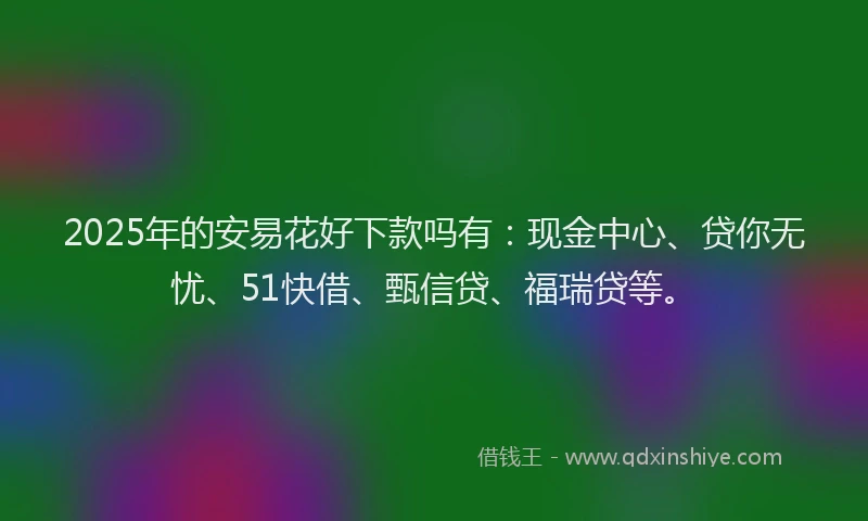 2025年的安易花好下款吗有：现金中心、贷你无忧、51快借、甄信贷、福瑞贷等。