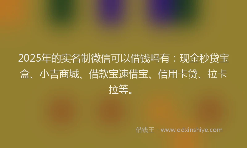 2025年的实名制微信可以借钱吗有：现金秒贷宝盒、小吉商城、借款宝速借宝、信用卡贷、拉卡拉等。