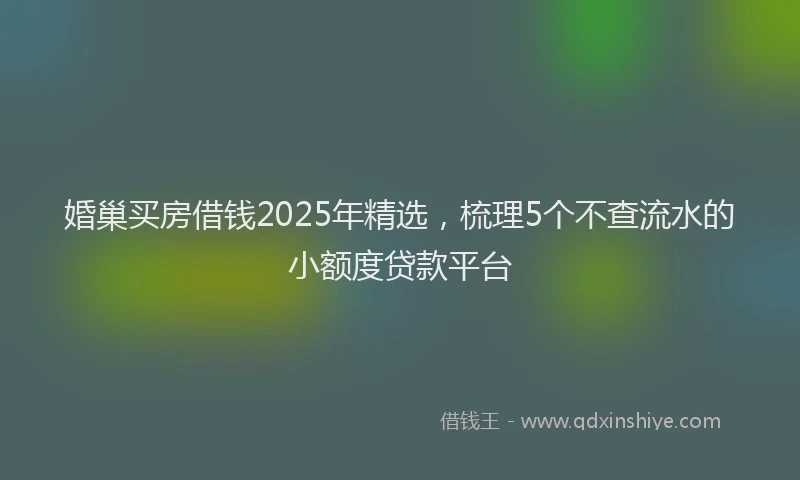 婚巢买房借钱2025年精选，梳理5个不查流水的小额度贷款平台