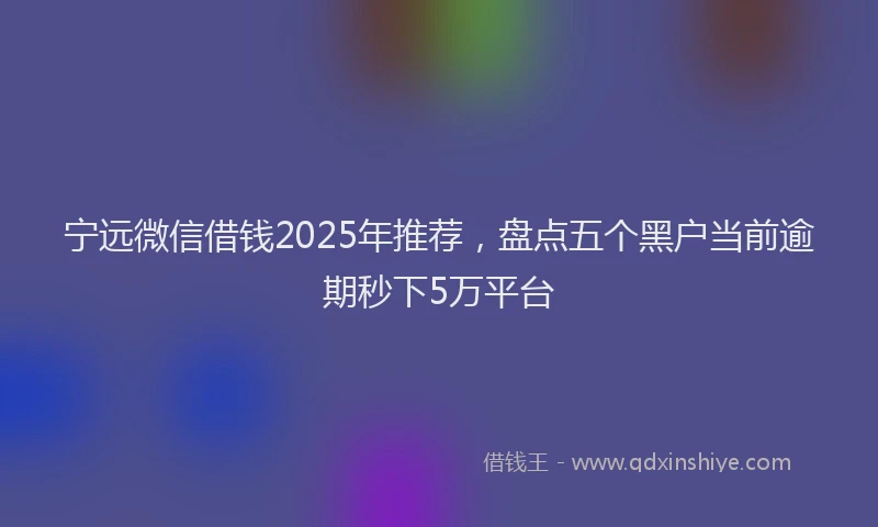 宁远微信借钱2025年推荐，盘点五个黑户当前逾期秒下5万平台