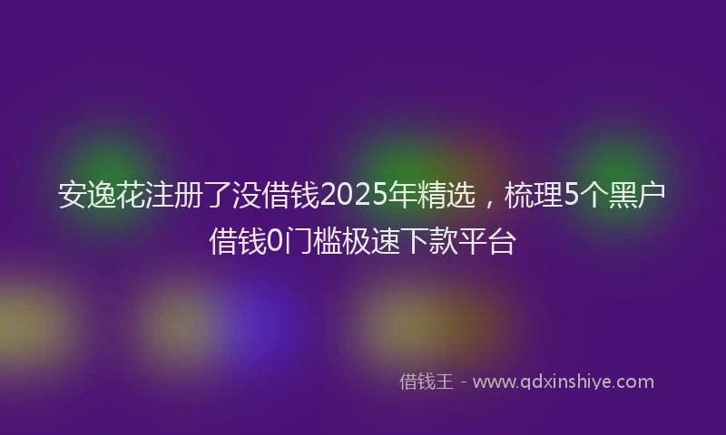 安逸花注册了没借钱2025年精选，梳理5个黑户借钱0门槛极速下款平台
