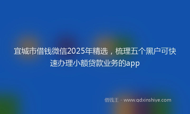宜城市借钱微信2025年精选，梳理五个黑户可快速办理小额贷款业务的app