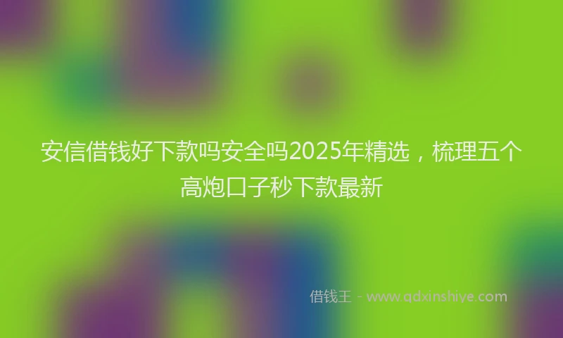 安信借钱好下款吗安全吗2025年精选，梳理五个高炮口子秒下款最新