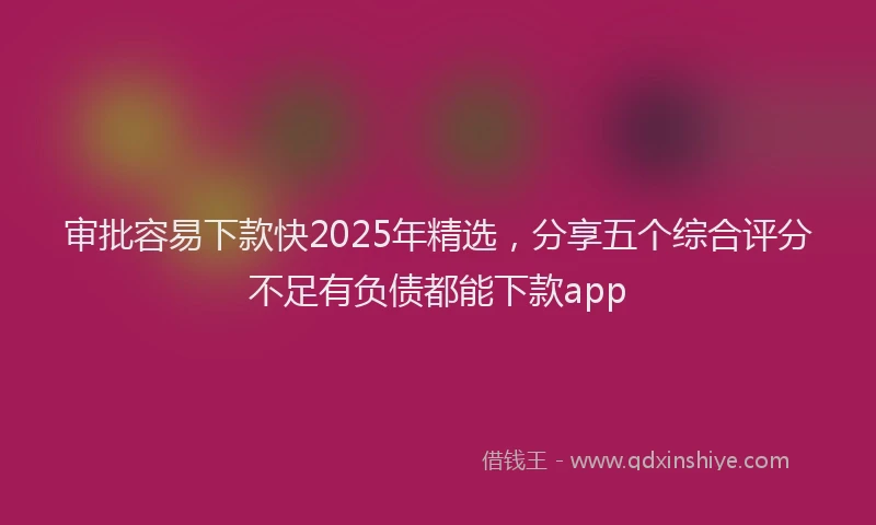 审批容易下款快2025年精选，分享五个综合评分不足有负债都能下款app