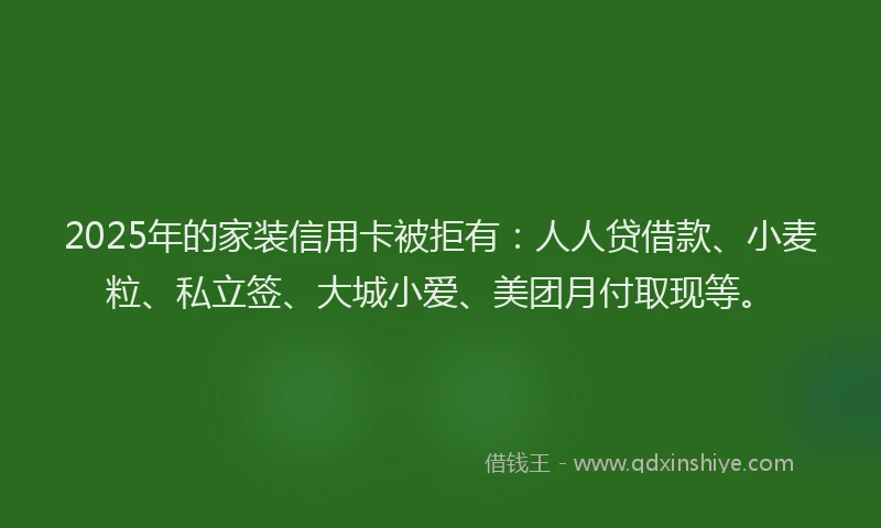 2025年的家装信用卡被拒有：人人贷借款、小麦粒、私立签、大城小爱、美团月付取现等。