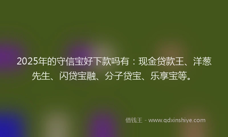 2025年的守信宝好下款吗有：现金贷款王、洋葱先生、闪贷宝融、分子贷宝、乐享宝等。