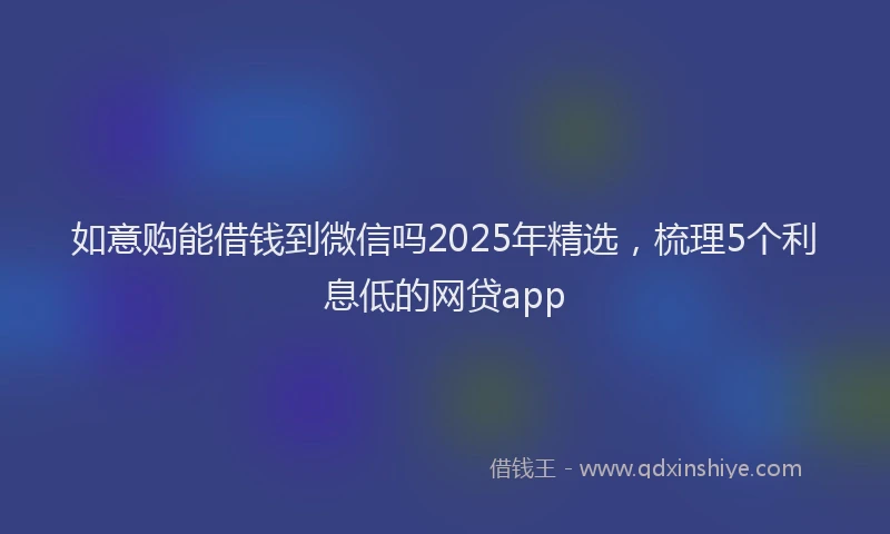 如意购能借钱到微信吗2025年精选，梳理5个利息低的网贷app