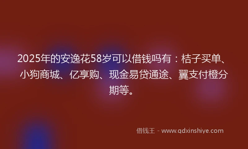 2025年的安逸花58岁可以借钱吗有：桔子买单、小狗商城、亿享购、现金易贷通途、翼支付橙分期等。