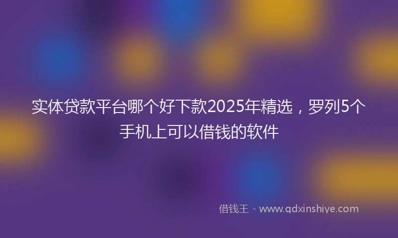 实体贷款平台哪个好下款2025年精选，罗列5个手机上可以借钱的软件