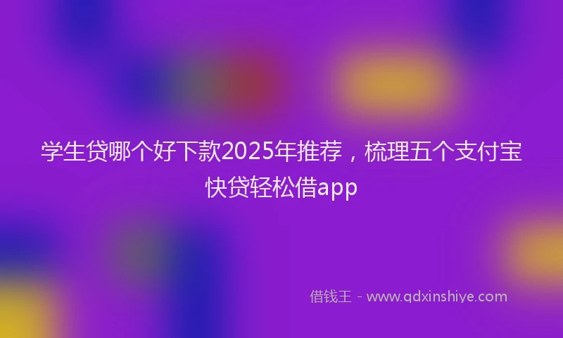 学生贷哪个好下款2025年推荐，梳理五个支付宝快贷轻松借app