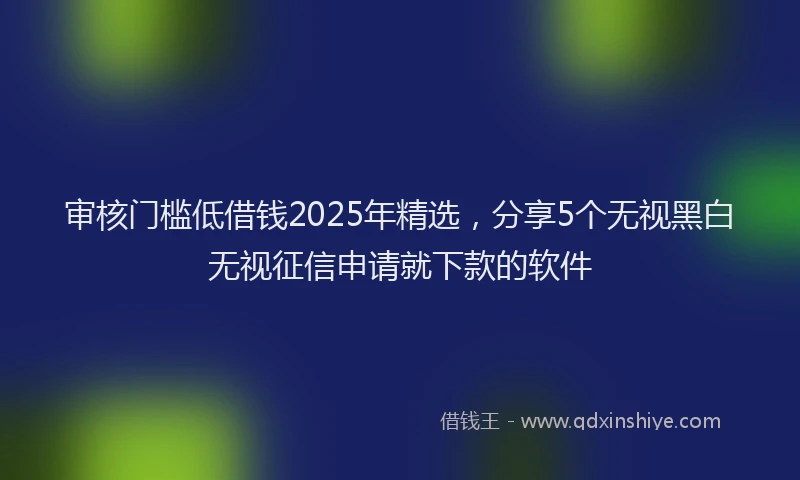 审核门槛低借钱2025年精选，分享5个无视黑白无视征信申请就下款的软件