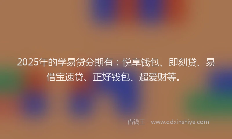 2025年的学易贷分期有：悦享钱包、即刻贷、易借宝速贷、正好钱包、超爱财等。
