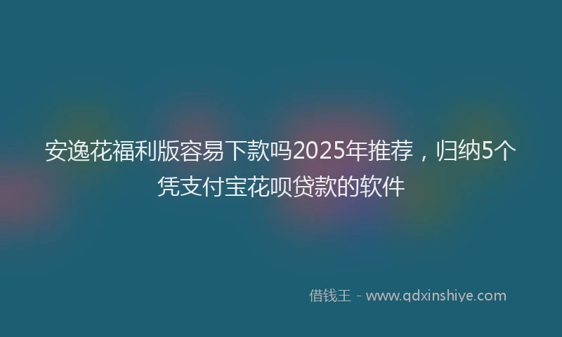 安逸花福利版容易下款吗2025年推荐，归纳5个凭支付宝花呗贷款的软件