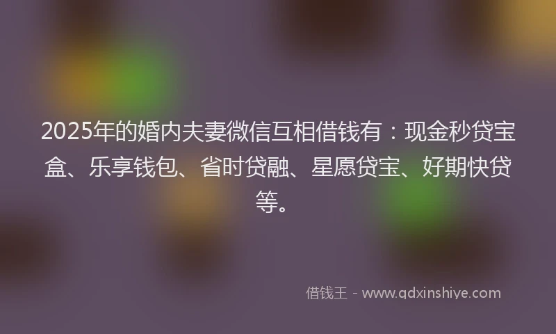 2025年的婚内夫妻微信互相借钱有：现金秒贷宝盒、乐享钱包、省时贷融、星愿贷宝、好期快贷等。