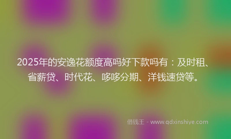 2025年的安逸花额度高吗好下款吗有：及时租、省薪贷、时代花、哆哆分期、洋钱速贷等。
