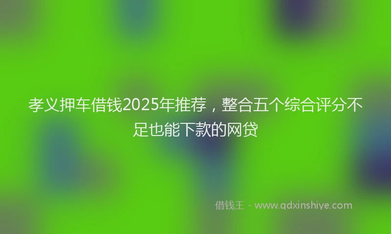 孝义押车借钱2025年推荐，整合五个综合评分不足也能下款的网贷
