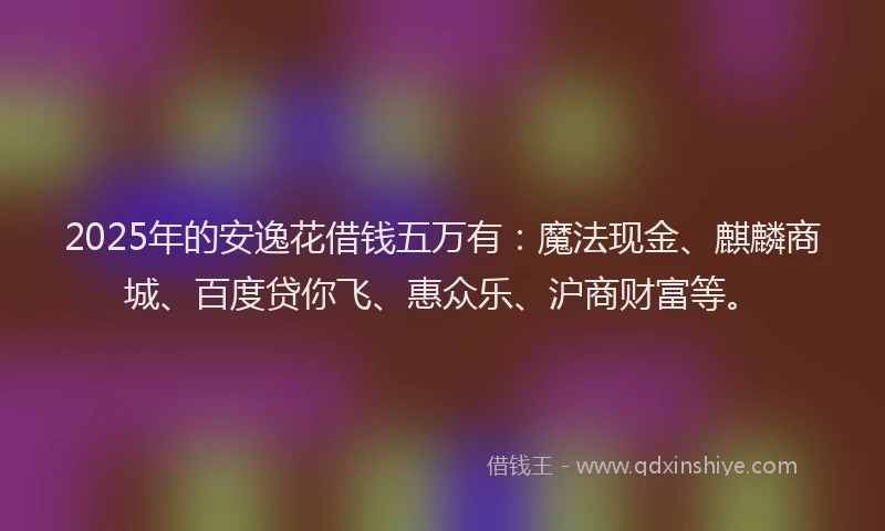 2025年的安逸花借钱五万有：魔法现金、麒麟商城、百度贷你飞、惠众乐、沪商财富等。