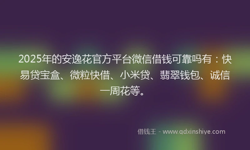 2025年的安逸花官方平台微信借钱可靠吗有：快易贷宝盒、微粒快借、小米贷、翡翠钱包、诚信一周花等。