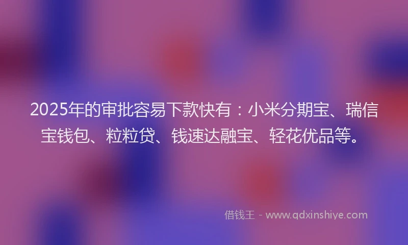 2025年的审批容易下款快有：小米分期宝、瑞信宝钱包、粒粒贷、钱速达融宝、轻花优品等。